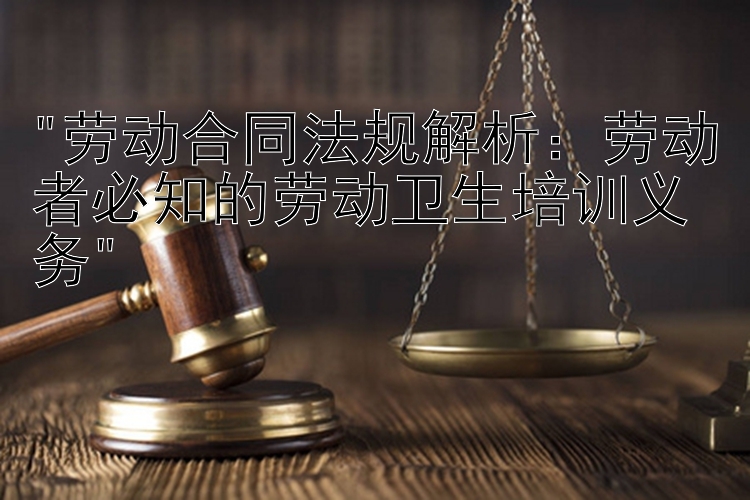 劳动合同法规解析：劳动者必知的劳动卫生培训义务