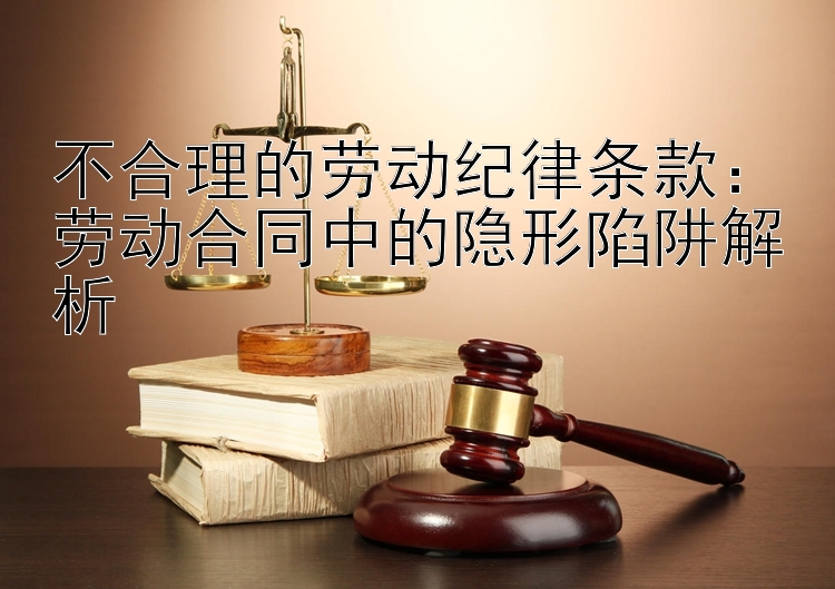 不合理的劳动纪律条款：劳动合同中的隐形陷阱解析